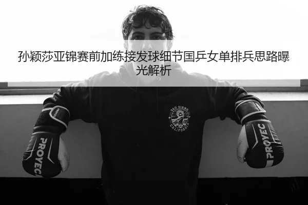 孙颖莎亚锦赛前加练接发球细节国乒女单排兵思路曝光解析
