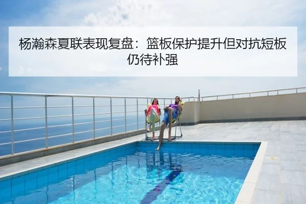 杨瀚森夏联表现复盘：篮板保护提升但对抗短板仍待补强
