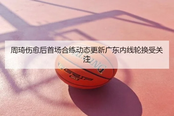 周琦伤愈后首场合练动态更新广东内线轮换受关注