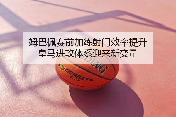 姆巴佩赛前加练射门效率提升 皇马进攻体系迎来新变量