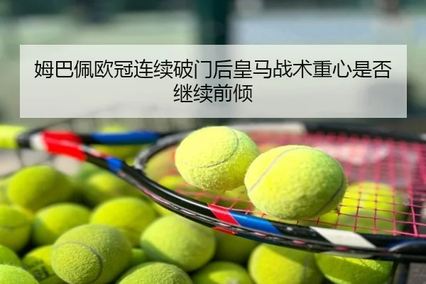 姆巴佩欧冠连续破门后皇马战术重心是否继续前倾